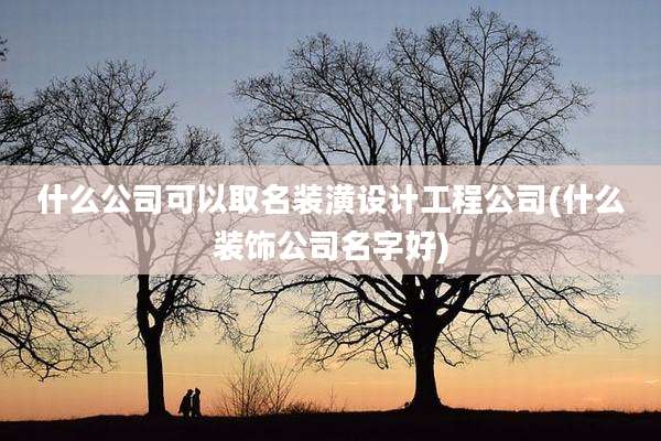 什么公司可以取名装潢设计工程公司(什么装饰公司名字好)