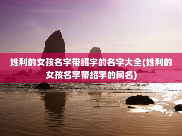 姓利的女孩名字带绍字的名字大全(姓利的女孩名字带绍字的网名)