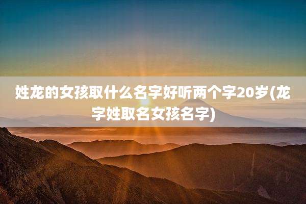 姓龙的女孩取什么名字好听两个字20岁(龙字姓取名女孩名字)
