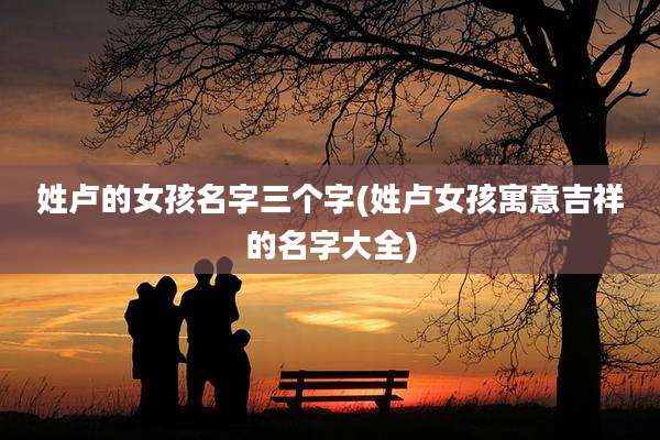 姓卢的女孩名字三个字(姓卢女孩寓意吉祥的名字大全)