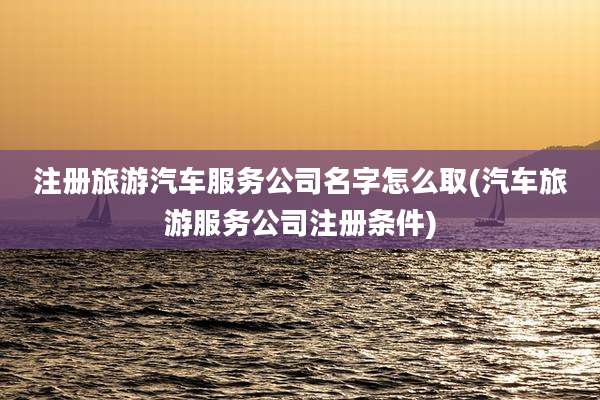 注册旅游汽车服务公司名字怎么取(汽车旅游服务公司注册条件)