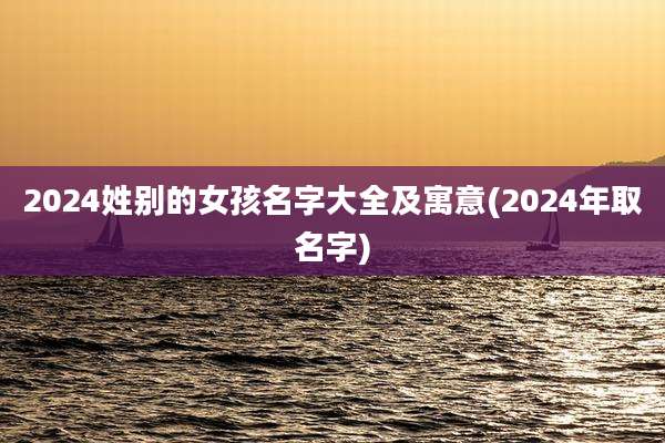 2024姓别的女孩名字大全及寓意(2024年取名字)