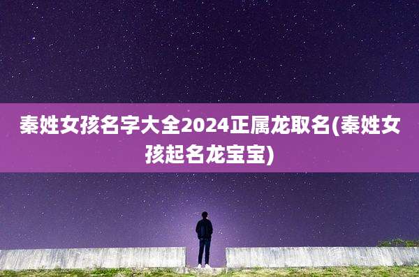 秦姓女孩名字大全2024正属龙取名(秦姓女孩起名龙宝宝)