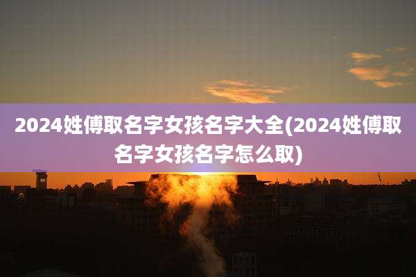 2024姓傅取名字女孩名字大全(2024姓傅取名字女孩名字怎么取)