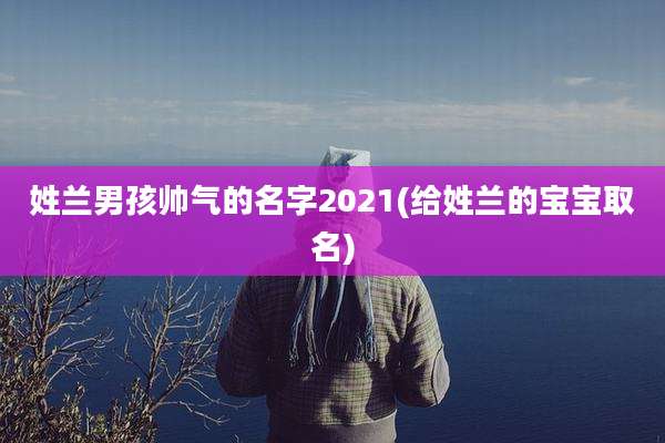 姓兰男孩帅气的名字2021(给姓兰的宝宝取名)