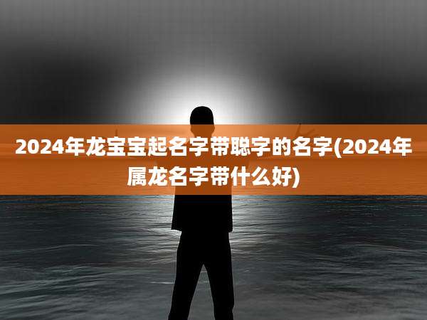 2024年龙宝宝起名字带聪字的名字(2024年属龙名字带什么好)