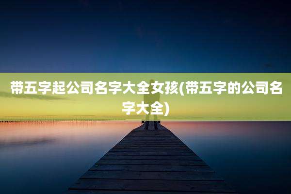 带五字起公司名字大全女孩(带五字的公司名字大全)