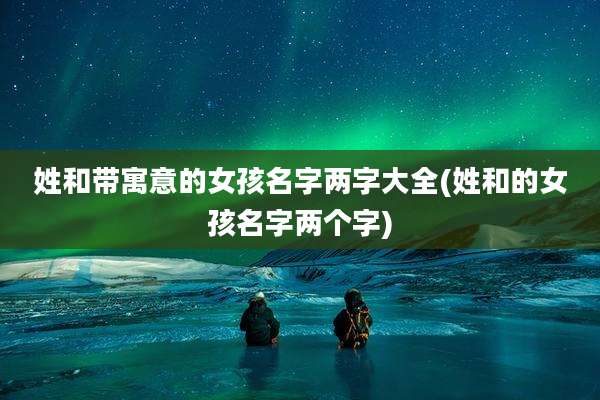 姓和带寓意的女孩名字两字大全(姓和的女孩名字两个字)