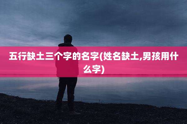 五行缺土三个字的名字(姓名缺土,男孩用什么字)
