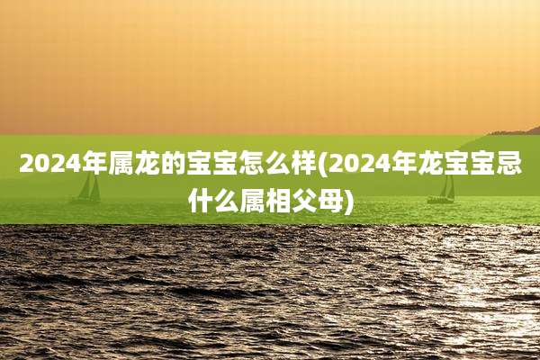2024年属龙的宝宝怎么样(2024年龙宝宝忌什么属相父母)