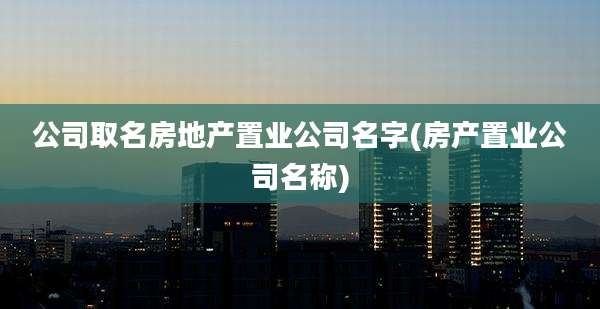 公司取名房地产置业公司名字(房产置业公司名称)