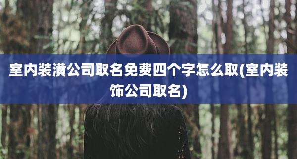 室内装潢公司取名免费四个字怎么取(室内装饰公司取名)