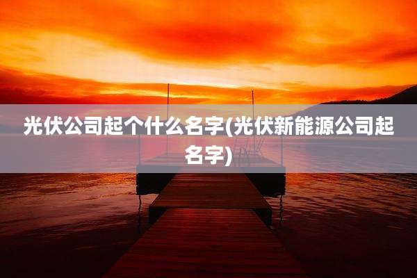 光伏公司起个什么名字(光伏新能源公司起名字)