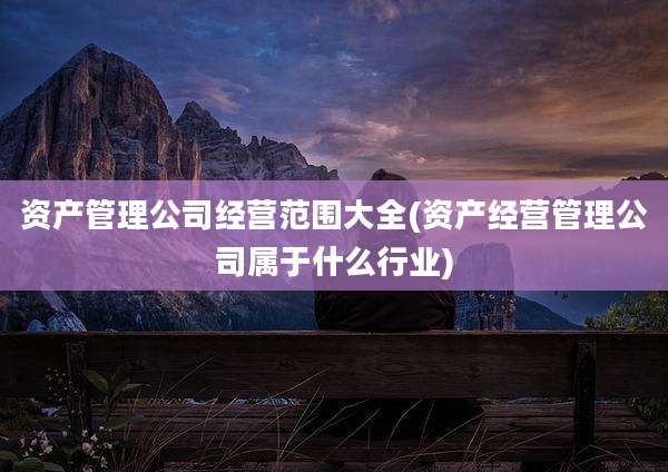 资产管理公司经营范围大全(资产经营管理公司属于什么行业)