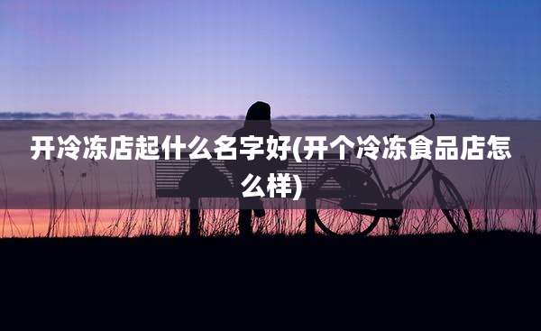 开冷冻店起什么名字好(开个冷冻食品店怎么样)