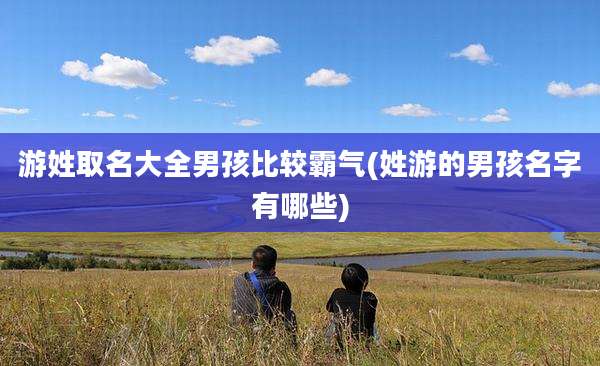 游姓取名大全男孩比较霸气(姓游的男孩名字有哪些)