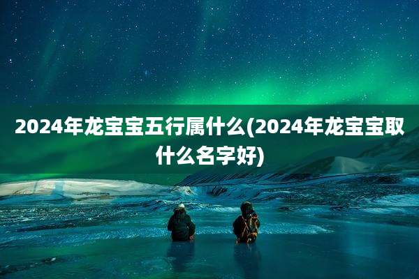2024年龙宝宝五行属什么(2024年龙宝宝取什么名字好)
