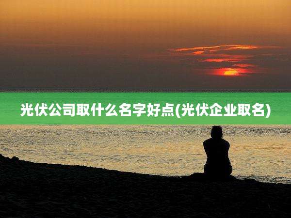 光伏公司取什么名字好点(光伏企业取名)