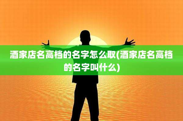 酒家店名高档的名字怎么取(酒家店名高档的名字叫什么)