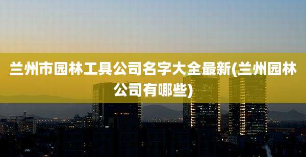 兰州市园林工具公司名字大全最新(兰州园林公司有哪些)