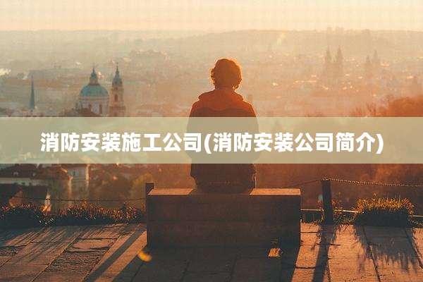 消防安装施工公司(消防安装公司简介)