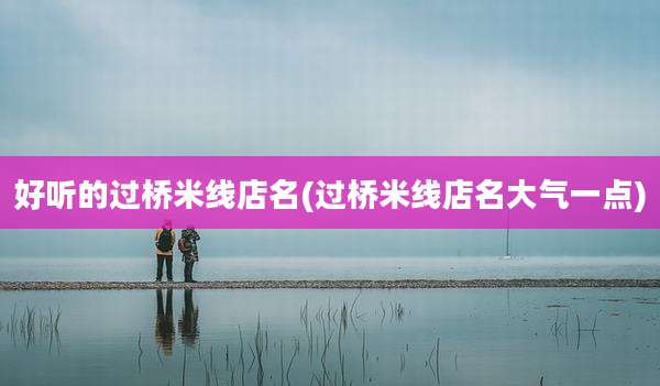 好听的过桥米线店名(过桥米线店名大气一点)