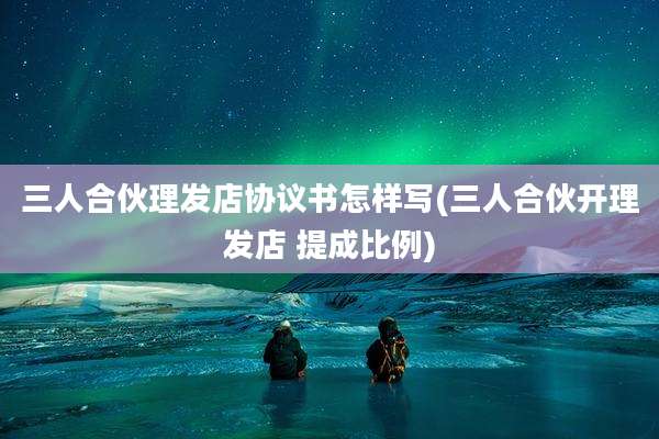 三人合伙理发店协议书怎样写(三人合伙开理发店 提成比例)