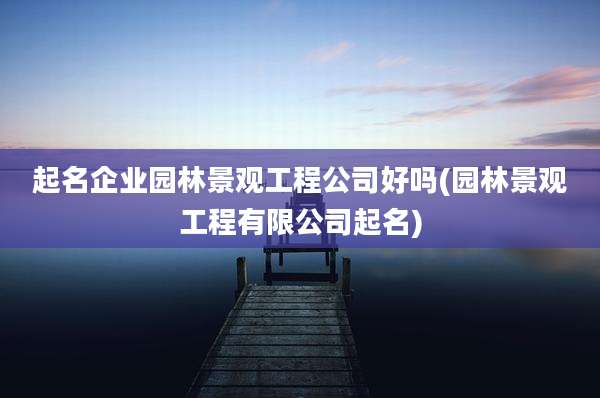 起名企业园林景观工程公司好吗(园林景观工程有限公司起名)