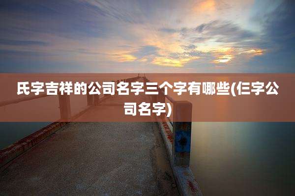 氏字吉祥的公司名字三个字有哪些(仨字公司名字)