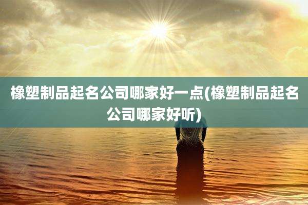 橡塑制品起名公司哪家好一点(橡塑制品起名公司哪家好听)