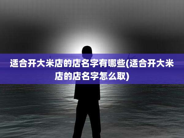 适合开大米店的店名字有哪些(适合开大米店的店名字怎么取)