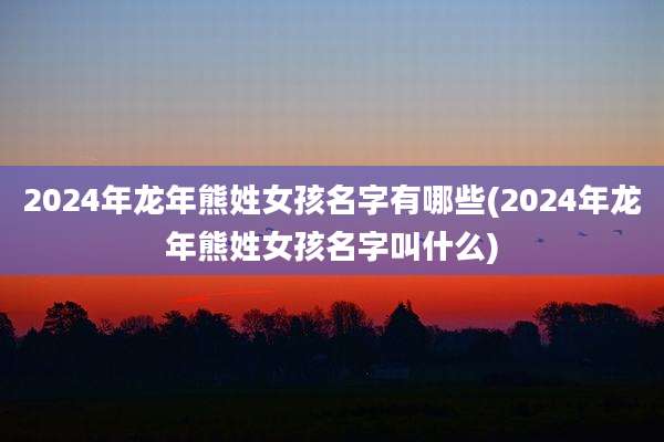 2024年龙年熊姓女孩名字有哪些(2024年龙年熊姓女孩名字叫什么)