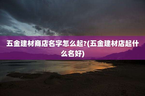 五金建材商店名字怎么起?(五金建材店起什么名好)