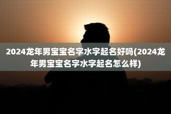 2024龙年男宝宝名字水字起名好吗(2024龙年男宝宝名字水字起名怎么样)