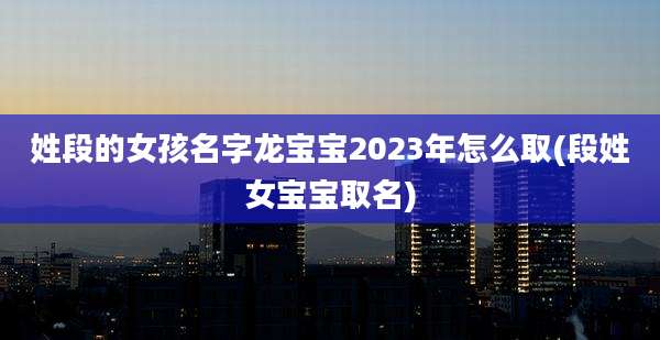 姓段的女孩名字龙宝宝2023年怎么取(段姓女宝宝取名)