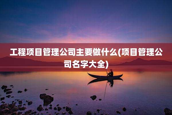工程项目管理公司主要做什么(项目管理公司名字大全)
