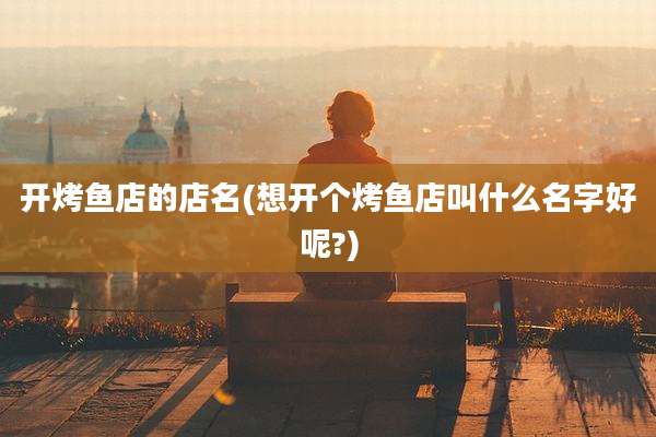 开烤鱼店的店名(想开个烤鱼店叫什么名字好呢?)