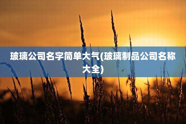 玻璃公司名字简单大气(玻璃制品公司名称大全)