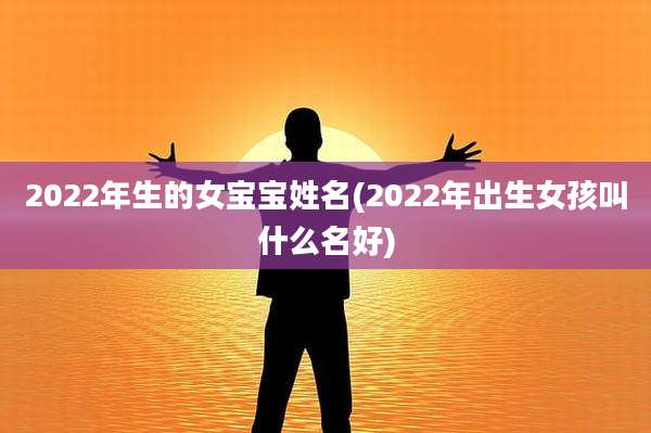 2022年生的女宝宝姓名(2022年出生女孩叫什么名好)