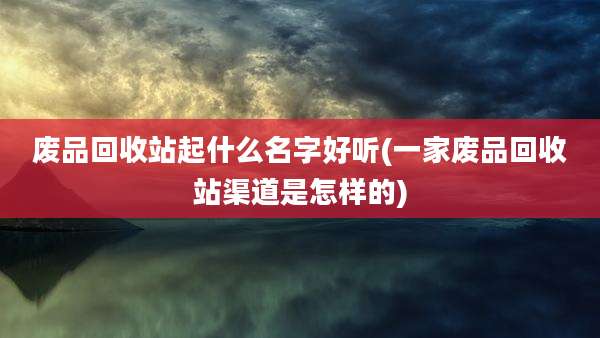 废品回收站起什么名字好听(一家废品回收站渠道是怎样的)