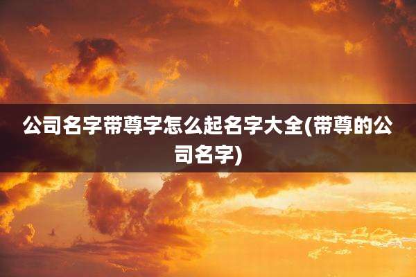 公司名字带尊字怎么起名字大全(带尊的公司名字)