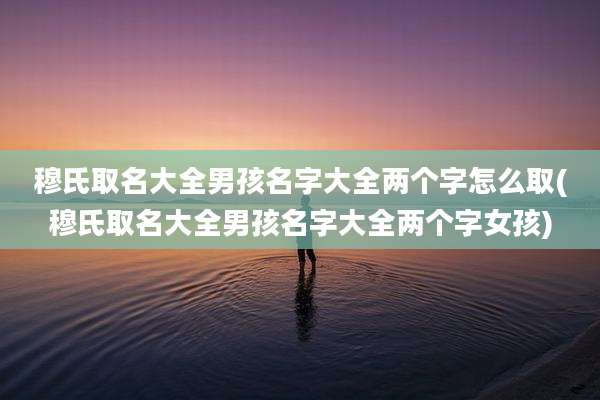 穆氏取名大全男孩名字大全两个字怎么取(穆氏取名大全男孩名字大全两个字女孩)