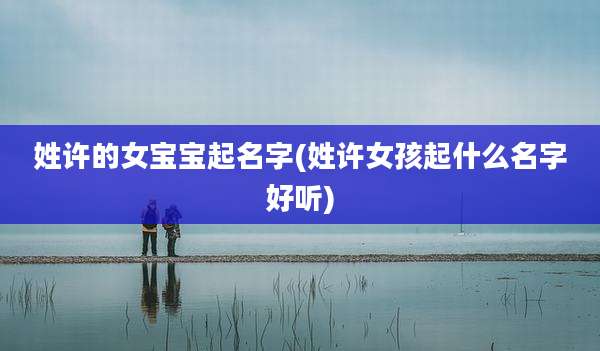 姓许的女宝宝起名字(姓许女孩起什么名字好听)