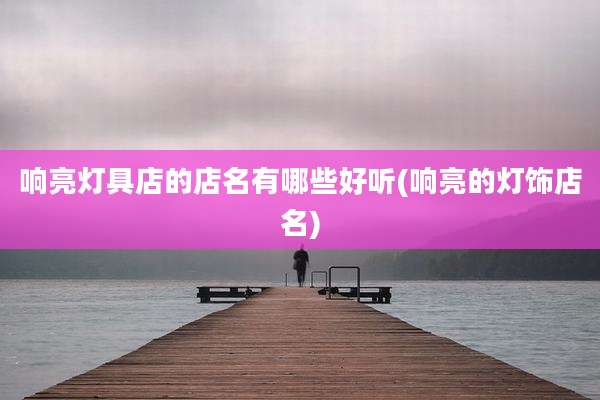 响亮灯具店的店名有哪些好听(响亮的灯饰店名)