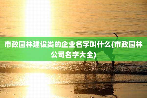 市政园林建设类的企业名字叫什么(市政园林公司名字大全)