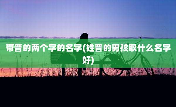 带晋的两个字的名字(姓晋的男孩取什么名字好)