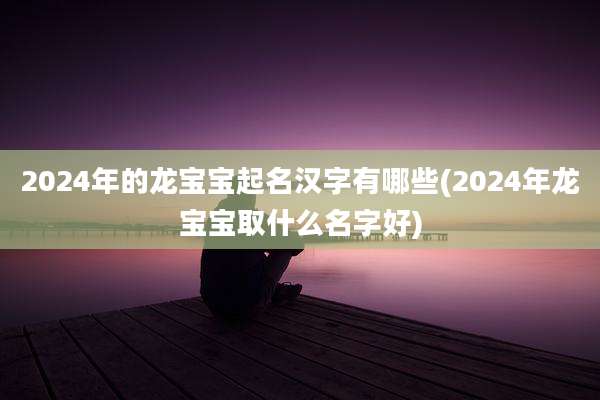 2024年的龙宝宝起名汉字有哪些(2024年龙宝宝取什么名字好)