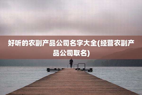 好听的农副产品公司名字大全(经营农副产品公司取名)