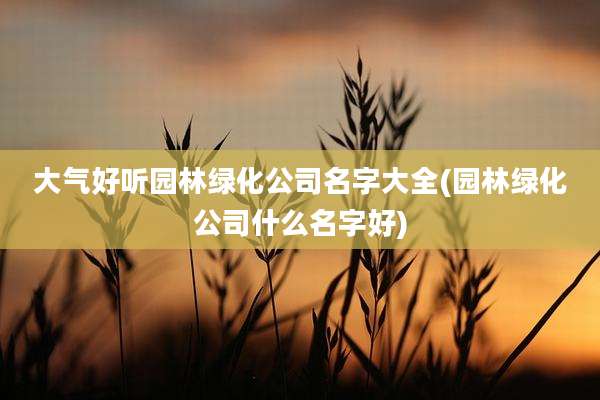 大气好听园林绿化公司名字大全(园林绿化公司什么名字好)