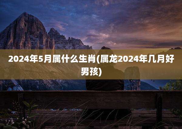 2024年5月属什么生肖(属龙2024年几月好男孩)
